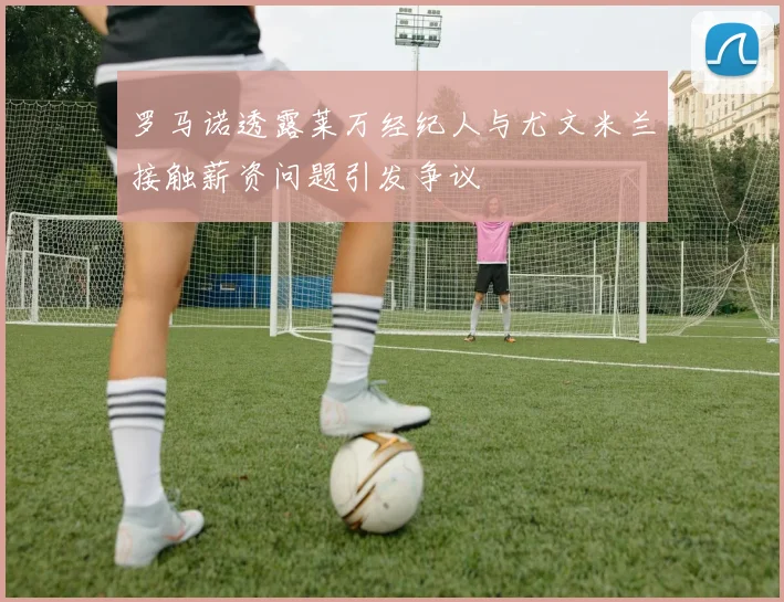 罗马诺透露莱万经纪人与尤文米兰接触薪资问题引发争议