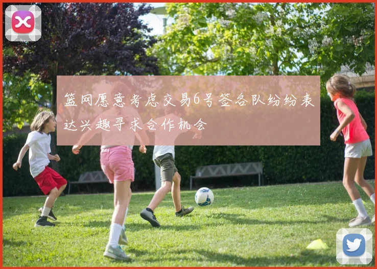 篮网愿意考虑交易6号签各队纷纷表达兴趣寻求合作机会