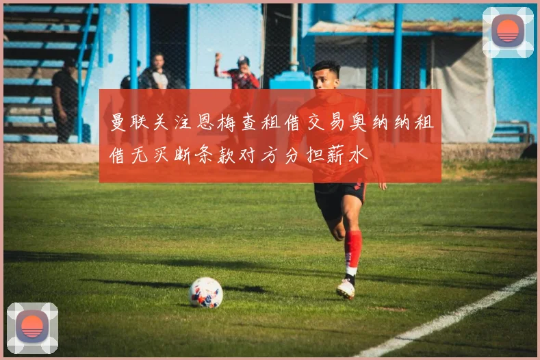 曼联关注恩梅查租借交易奥纳纳租借无买断条款对方分担薪水