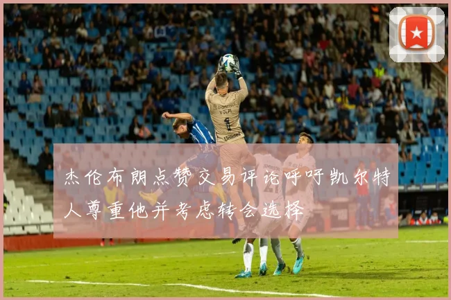 杰伦布朗点赞交易评论呼吁凯尔特人尊重他并考虑转会选择