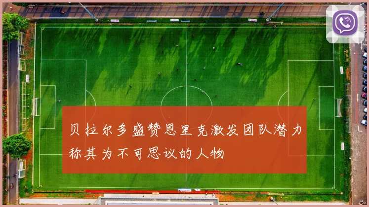 贝拉尔多盛赞恩里克激发团队潜力称其为不可思议的人物