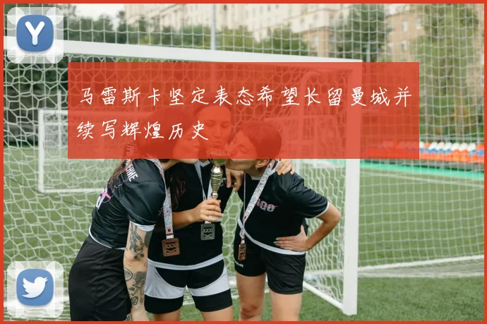 马雷斯卡坚定表态希望长留曼城并续写辉煌历史