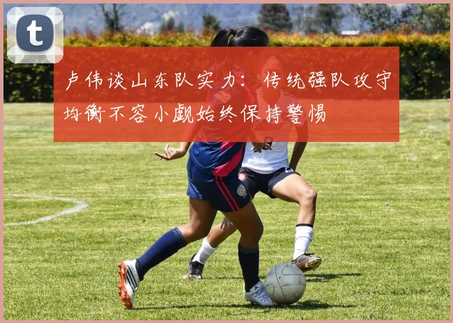 卢伟谈山东队实力：传统强队攻守均衡不容小觑始终保持警惕