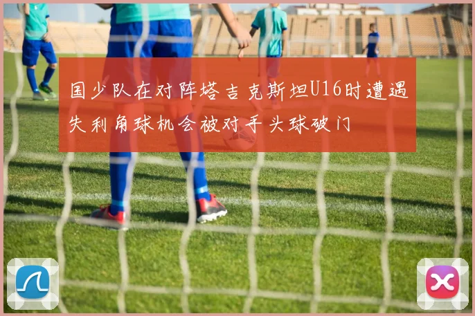 国少队在对阵塔吉克斯坦U16时遭遇失利角球机会被对手头球破门