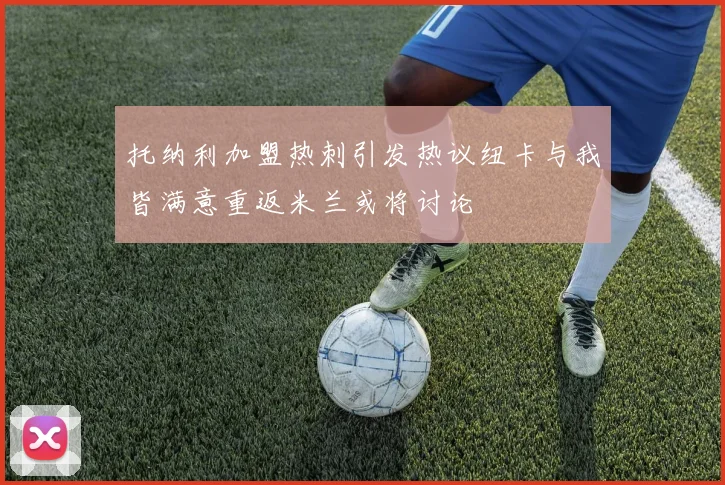托纳利加盟热刺引发热议纽卡与我皆满意重返米兰或将讨论