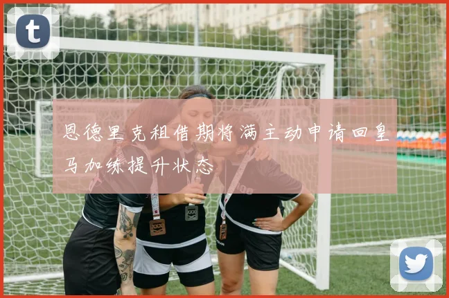 恩德里克租借期将满主动申请回皇马加练提升状态