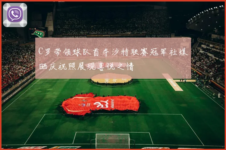 C罗带领球队首夺沙特联赛冠军社媒晒庆祝照展现喜悦之情