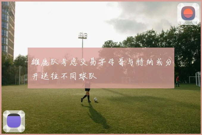 雄鹿队考虑交易字母哥与特纳或分开送往不同球队